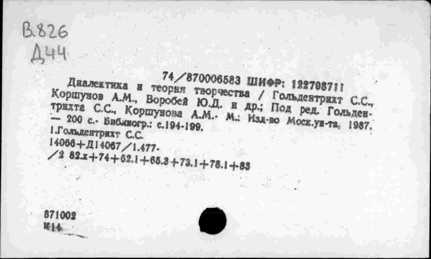 ﻿В.Ш-
74/870006503 ШИФР: 177708711
Диалежткка ■ теория творчества / Гольдеитрихт С.С., Коршунов А.М., Воробей Ю.Д. и др.; Под ред. Гольдев-трихта С.С., Коршунова А.М.- Изд-во Мосх.ув-та. 1987. — 200 с,- Бибхжогр.: с. 194-ЮТ.
1 Гольдеитрмт ОС
14066+Д14007/1.477-
/2 82^+74+62.1+65.3 4-73.1+78.1+83
871003 КН